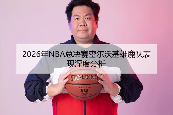 2026年NBA总决赛密尔沃基雄鹿队表现深度分析